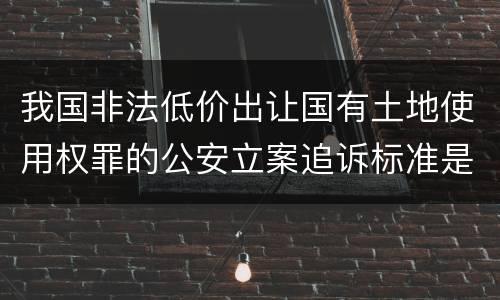 我国非法低价出让国有土地使用权罪的公安立案追诉标准是怎么样规定