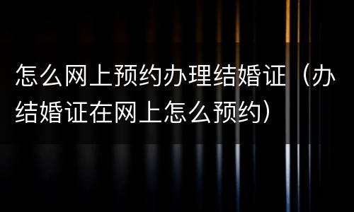 怎么网上预约办理结婚证（办结婚证在网上怎么预约）