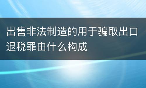 出售非法制造的用于骗取出口退税罪由什么构成