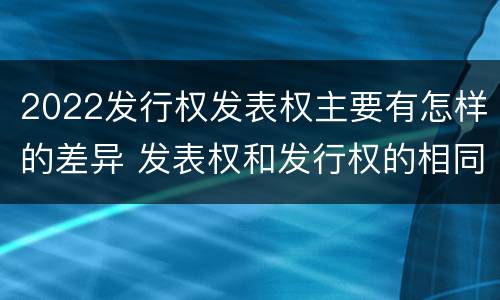 2022发行权发表权主要有怎样的差异 发表权和发行权的相同点