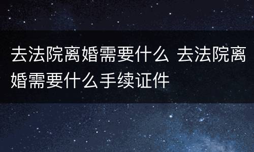 去法院离婚需要什么 去法院离婚需要什么手续证件