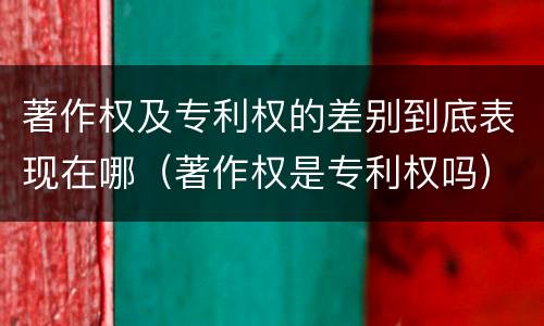 著作权及专利权的差别到底表现在哪（著作权是专利权吗）