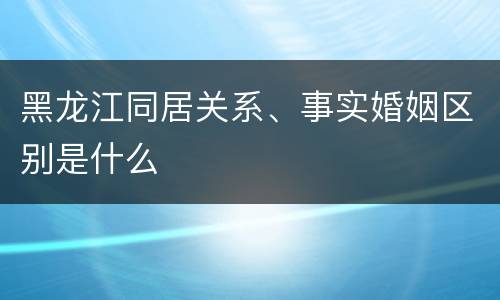 黑龙江同居关系、事实婚姻区别是什么