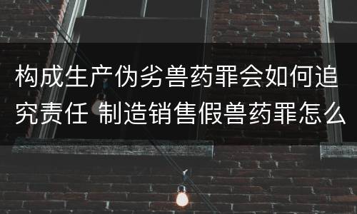 构成生产伪劣兽药罪会如何追究责任 制造销售假兽药罪怎么判