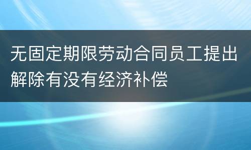 无固定期限劳动合同员工提出解除有没有经济补偿