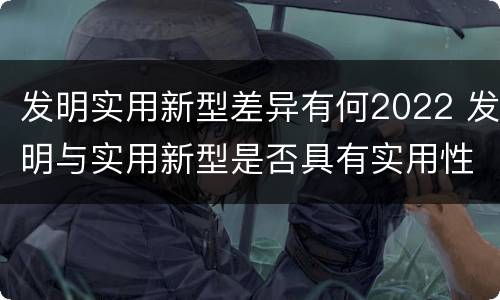 发明实用新型差异有何2022 发明与实用新型是否具有实用性