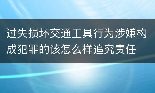 过失损坏交通工具行为涉嫌构成犯罪的该怎么样追究责任