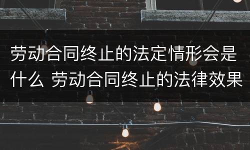 劳动合同终止的法定情形会是什么 劳动合同终止的法律效果