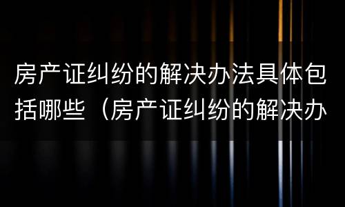 房产证纠纷的解决办法具体包括哪些（房产证纠纷的解决办法具体包括哪些内容）