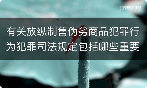 有关放纵制售伪劣商品犯罪行为犯罪司法规定包括哪些重要内容