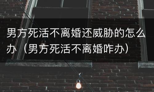 男方死活不离婚还威胁的怎么办（男方死活不离婚咋办）