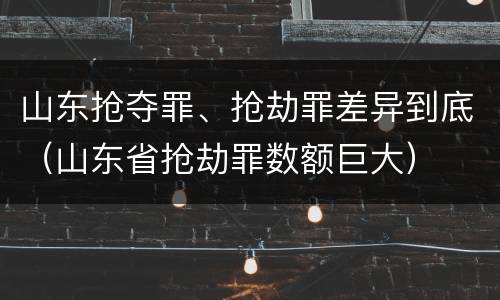 山东抢夺罪、抢劫罪差异到底（山东省抢劫罪数额巨大）