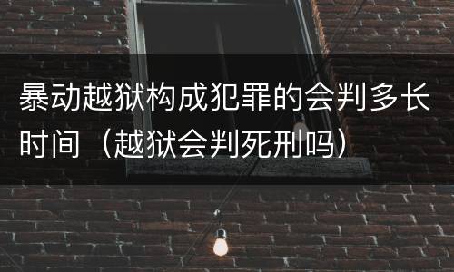 暴动越狱构成犯罪的会判多长时间（越狱会判死刑吗）