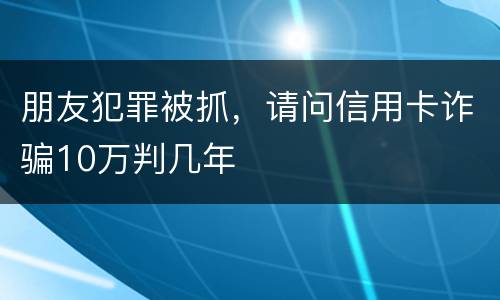 朋友犯罪被抓，请问信用卡诈骗10万判几年