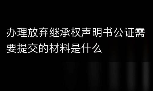 办理放弃继承权声明书公证需要提交的材料是什么