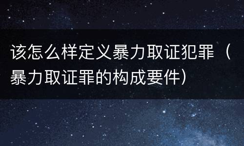 该怎么样定义暴力取证犯罪（暴力取证罪的构成要件）