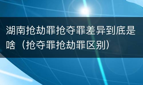 湖南抢劫罪抢夺罪差异到底是啥（抢夺罪抢劫罪区别）