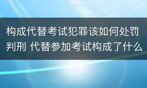 构成代替考试犯罪该如何处罚判刑 代替参加考试构成了什么犯罪