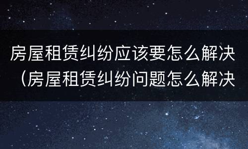 房屋租赁纠纷应该要怎么解决（房屋租赁纠纷问题怎么解决）