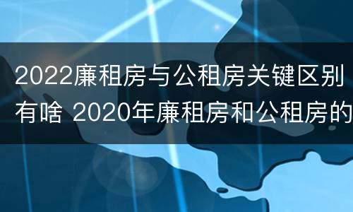 2022廉租房与公租房关键区别有啥 2020年廉租房和公租房的区别