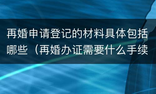 再婚申请登记的材料具体包括哪些（再婚办证需要什么手续）