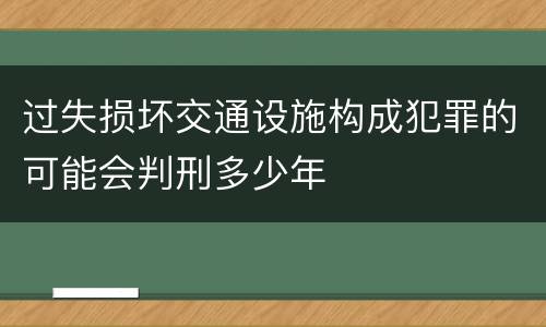 过失损坏交通设施构成犯罪的可能会判刑多少年