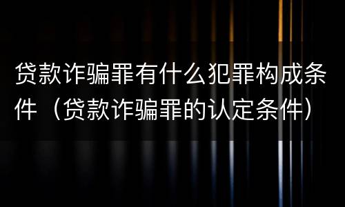 贷款诈骗罪有什么犯罪构成条件（贷款诈骗罪的认定条件）