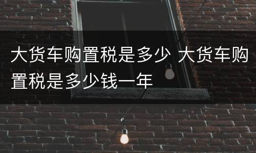 大货车购置税是多少 大货车购置税是多少钱一年