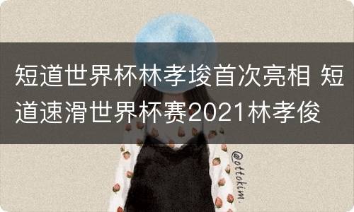 短道世界杯林孝埈首次亮相 短道速滑世界杯赛2021林孝俊