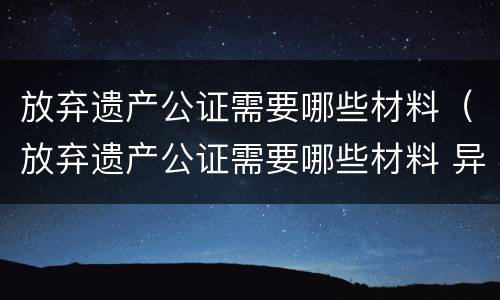 放弃遗产公证需要哪些材料（放弃遗产公证需要哪些材料 异地）