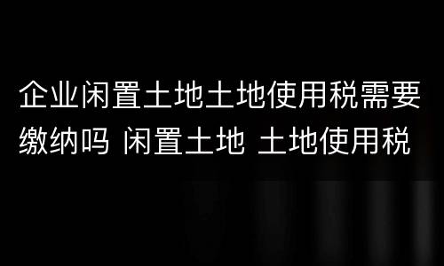 企业闲置土地土地使用税需要缴纳吗 闲置土地 土地使用税