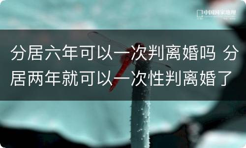 分居六年可以一次判离婚吗 分居两年就可以一次性判离婚了吗