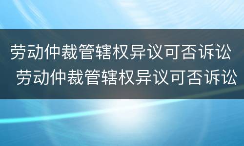 劳动仲裁管辖权异议可否诉讼 劳动仲裁管辖权异议可否诉讼赔偿