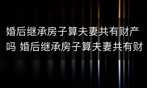 婚后继承房子算夫妻共有财产吗 婚后继承房子算夫妻共有财产吗知乎