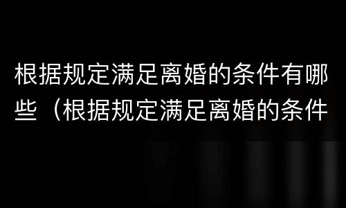 根据规定满足离婚的条件有哪些（根据规定满足离婚的条件有哪些呢）