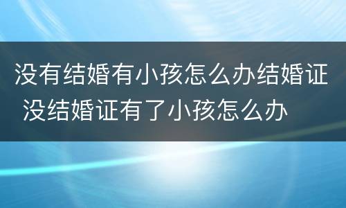 没有结婚有小孩怎么办结婚证 没结婚证有了小孩怎么办