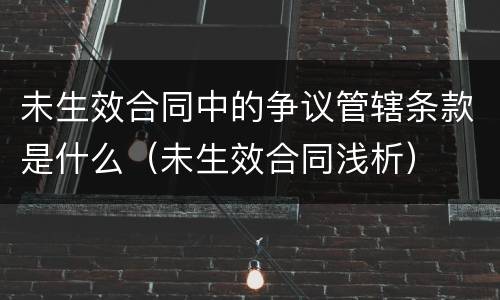 未生效合同中的争议管辖条款是什么（未生效合同浅析）