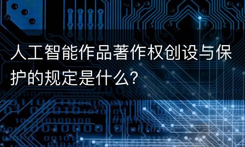 人工智能作品著作权创设与保护的规定是什么？