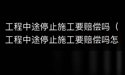 工程中途停止施工要赔偿吗（工程中途停止施工要赔偿吗怎么办）