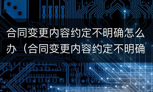 合同变更内容约定不明确怎么办（合同变更内容约定不明确怎么办呢）