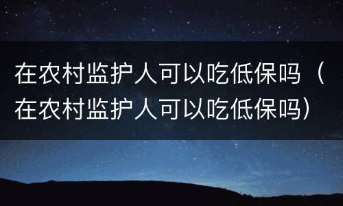 在农村监护人可以吃低保吗（在农村监护人可以吃低保吗）