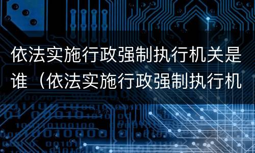 依法实施行政强制执行机关是谁（依法实施行政强制执行机关是谁的职责）