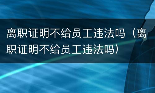 离职证明不给员工违法吗（离职证明不给员工违法吗）