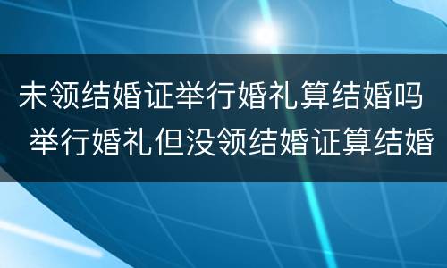 未领结婚证举行婚礼算结婚吗 举行婚礼但没领结婚证算结婚吗?