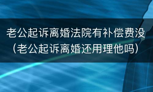 老公起诉离婚法院有补偿费没（老公起诉离婚还用理他吗）