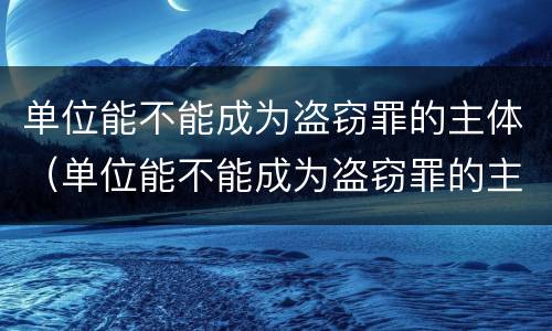 单位能不能成为盗窃罪的主体（单位能不能成为盗窃罪的主体对象）