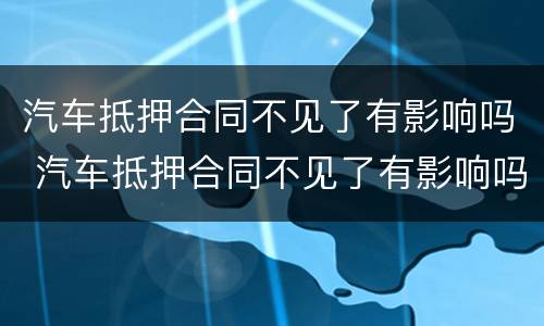 汽车抵押合同不见了有影响吗 汽车抵押合同不见了有影响吗