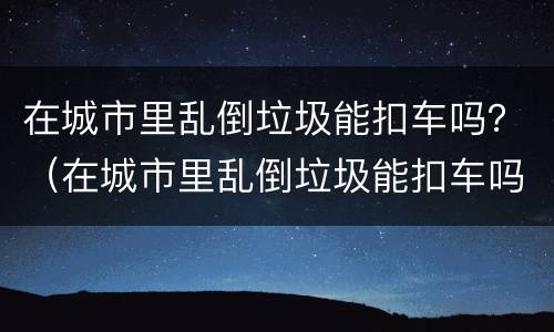 在城市里乱倒垃圾能扣车吗？（在城市里乱倒垃圾能扣车吗）