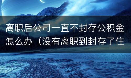 离职后公司一直不封存公积金怎么办（没有离职到封存了住房公积金怎么办）