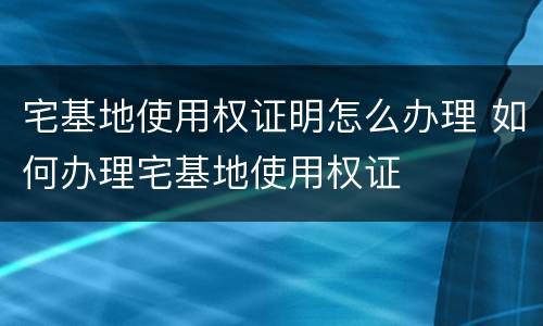 宅基地使用权证明怎么办理 如何办理宅基地使用权证